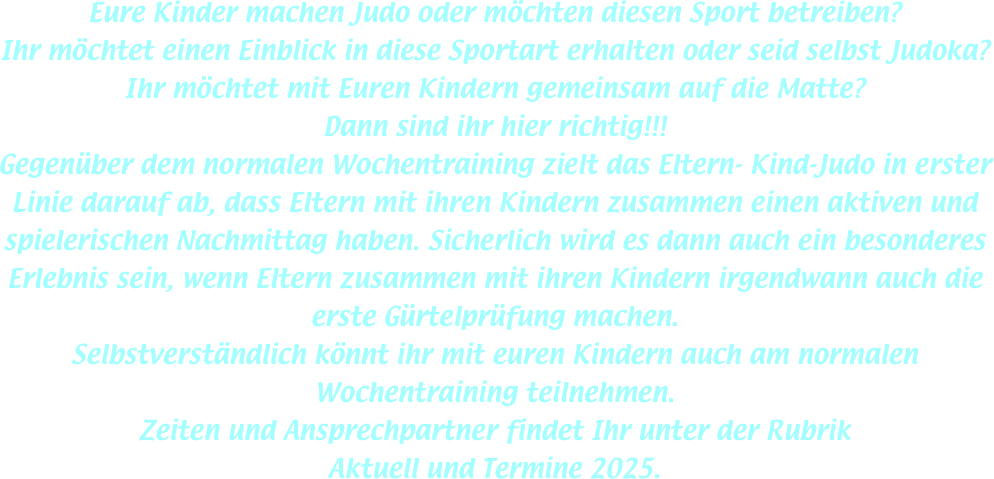Eure Kinder machen Judo oder möchten diesen Sport betreiben?
Ihr möchtet einen Einblick in diese Sportart erhalten oder seid selbst Judoka?
Ihr möchtet mit Euren Kindern gemeinsam auf die Matte?
Dann sind ihr hier richtig!!!
Gegenüber dem normalen Wochentraining zielt das Eltern- Kind-Judo in erster Linie darauf ab, dass Eltern mit ihren Kindern zusammen einen aktiven und spielerischen Nachmittag haben. Sicherlich wird es dann auch ein besonderes Erlebnis sein, wenn Eltern zusammen mit ihren Kindern irgendwann auch die erste Gürtelprüfung machen.
Selbstverständlich könnt ihr mit euren Kindern auch am normalen Wochentraining teilnehmen.
Zeiten und Ansprechpartner findet Ihr unter der Rubrik
Aktuell und Termine 2025.